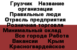 Грузчик › Название организации ­ Правильные люди › Отрасль предприятия ­ Розничная торговля › Минимальный оклад ­ 30 000 - Все города Работа » Вакансии   . Крым,Красногвардейское